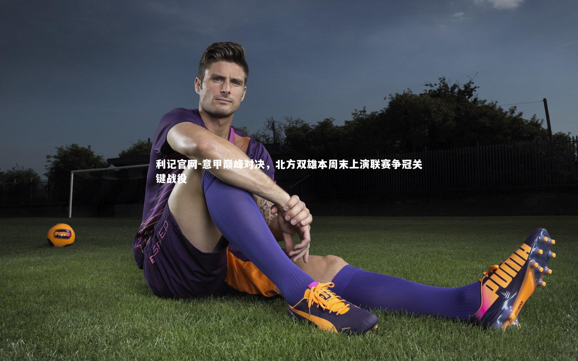 利记官网-意甲巅峰对决，北方双雄本周末上演联赛争冠关键战役