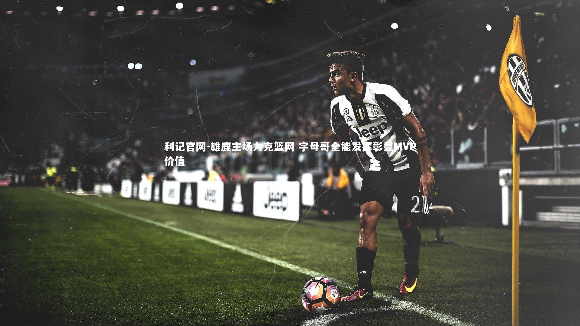 利记官网-雄鹿主场力克篮网 字母哥全能发挥彰显MVP价值